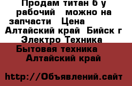 Продам титан б/у рабочий , можно на запчасти › Цена ­ 1 300 - Алтайский край, Бийск г. Электро-Техника » Бытовая техника   . Алтайский край